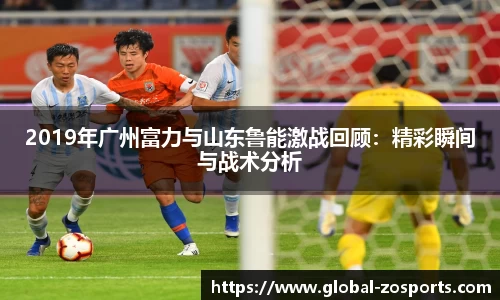 2019年广州富力与山东鲁能激战回顾：精彩瞬间与战术分析